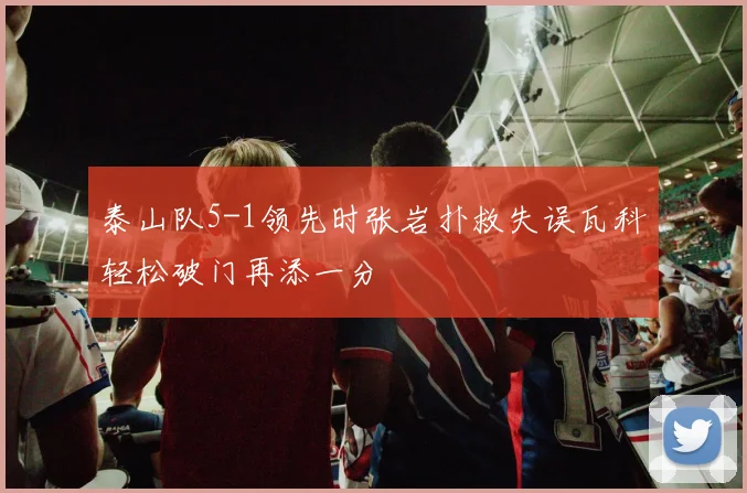泰山队5-1领先时张岩扑救失误瓦科轻松破门再添一分