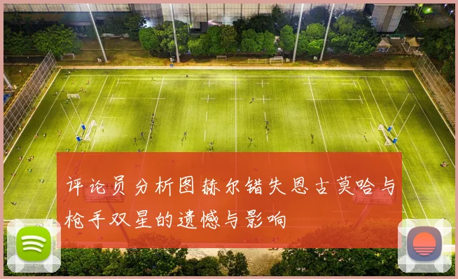 评论员分析图赫尔错失恩古莫哈与枪手双星的遗憾与影响