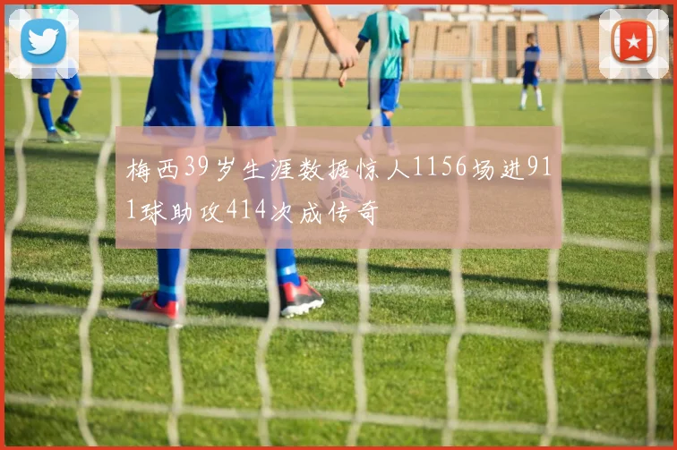 梅西39岁生涯数据惊人1156场进911球助攻414次成传奇