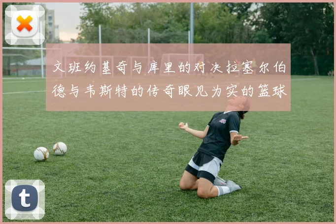 文班约基奇与库里的对决拉塞尔伯德与韦斯特的传奇眼见为实的篮球盛宴