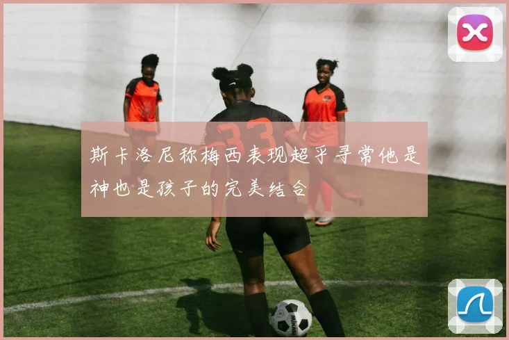 斯卡洛尼称梅西表现超乎寻常他是神也是孩子的完美结合