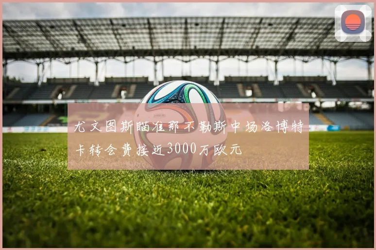 尤文图斯瞄准那不勒斯中场洛博特卡转会费接近3000万欧元