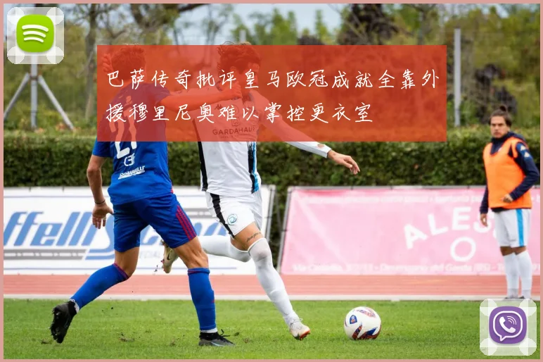 巴萨传奇批评皇马欧冠成就全靠外援穆里尼奥难以掌控更衣室