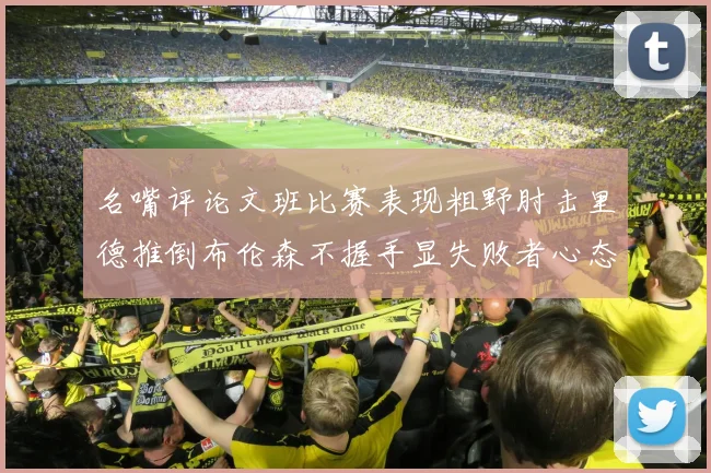 名嘴评论文班比赛表现粗野肘击里德推倒布伦森不握手显失败者心态