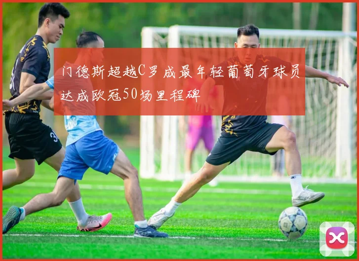 门德斯超越C罗成最年轻葡萄牙球员达成欧冠50场里程碑