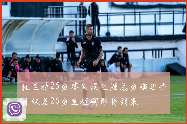 杜兰特25分零失误生涯总分逼近乔丹仅差26分里程碑即将到来
