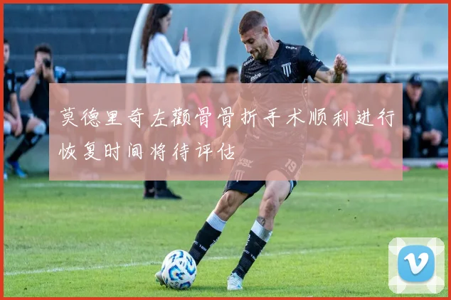 莫德里奇左颧骨骨折手术顺利进行恢复时间将待评估