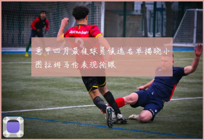 意甲四月最佳球员候选名单揭晓小图拉姆马伦表现抢眼